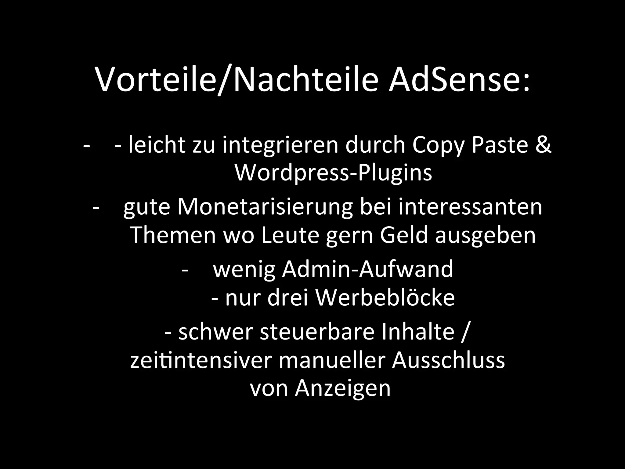 Vorteile/Nachteile	AdSense:	
-  -	leicht	zu	integrieren	durch	Copy	Paste	&	
Wordpress-Plugins		
-  gute	Monetarisierung	bei	interessanten	
Themen	wo	Leute	gern	Geld	ausgeben	
-  wenig	Admin-Aufwand	
-	nur	drei	Werbeblöcke	
-	schwer	steuerbare	Inhalte	/	
zeiPntensiver	manueller	Ausschluss	
	von	Anzeigen	
 