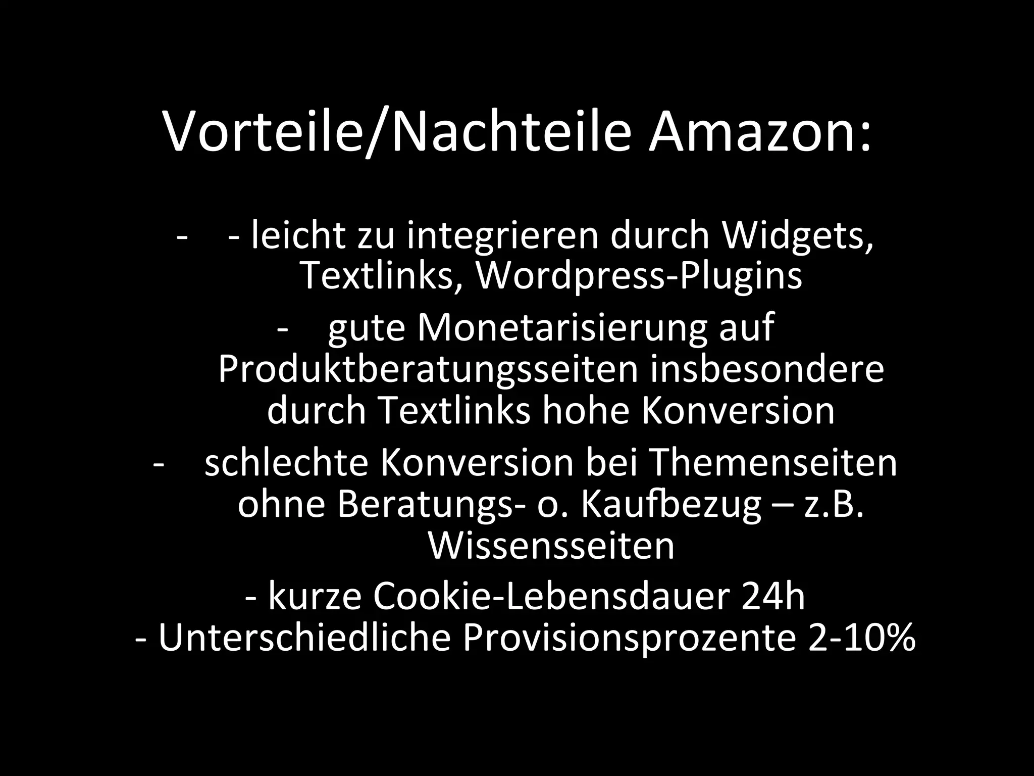 Vorteile/Nachteile	Amazon:	
-  -	leicht	zu	integrieren	durch	Widgets,	
Textlinks,	Wordpress-Plugins	
-  gute	Monetarisierung	auf	
Produktberatungsseiten	insbesondere	
durch	Textlinks	hohe	Konversion	
-  schlechte	Konversion	bei	Themenseiten	
ohne	Beratungs-	o.	Kaugezug	–	z.B.		
Wissensseiten	
-	kurze	Cookie-Lebensdauer	24h	
-	Unterschiedliche	Provisionsprozente	2-10%	
 