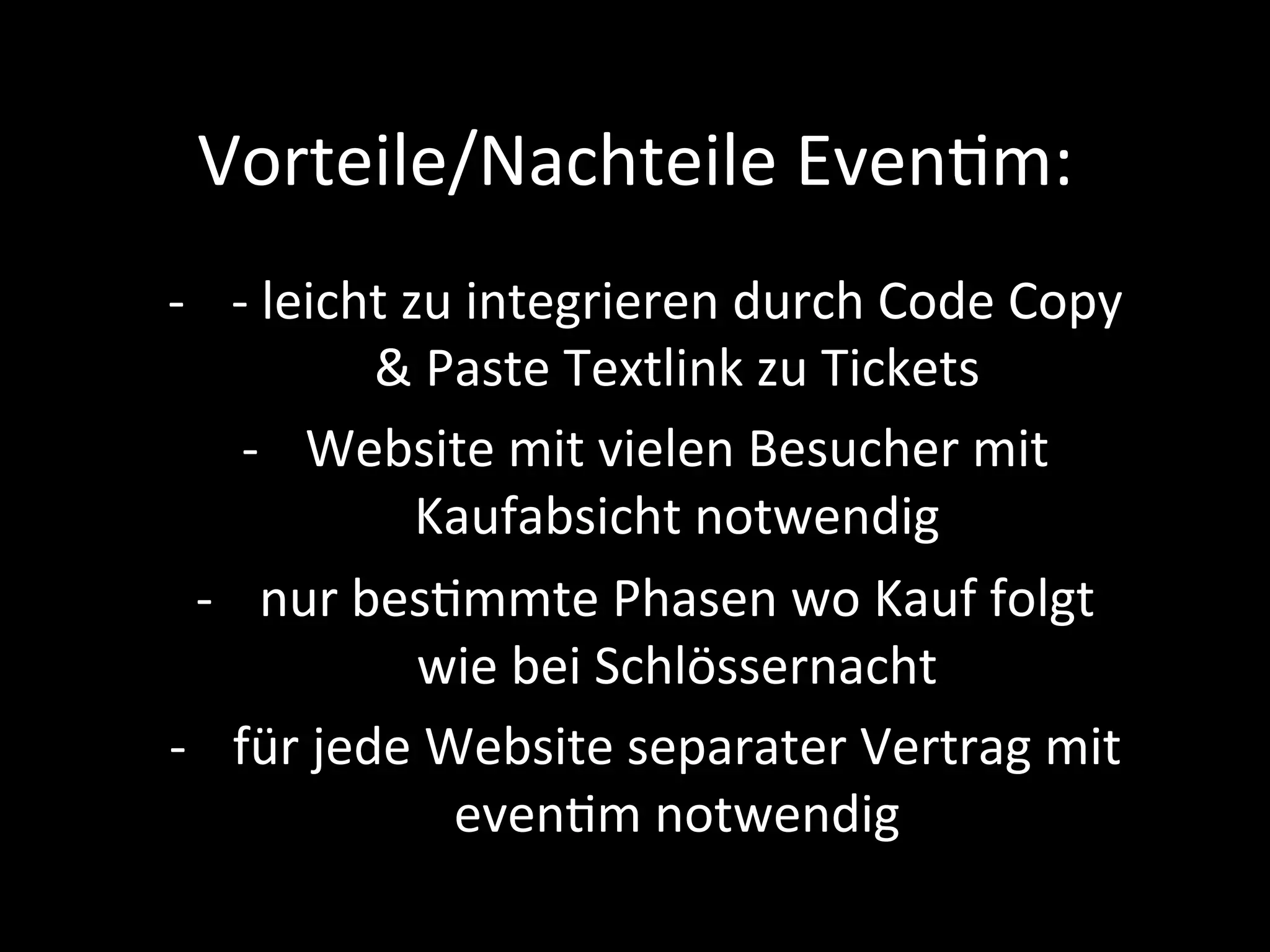 Vorteile/Nachteile	EvenPm:	
-  -	leicht	zu	integrieren	durch	Code	Copy	
&	Paste	Textlink	zu	Tickets	
-  Website	mit	vielen	Besucher	mit	
Kaufabsicht	notwendig	
-  nur	besPmmte	Phasen	wo	Kauf	folgt	
wie	bei	Schlössernacht	
-  für	jede	Website	separater	Vertrag	mit	
evenPm	notwendig	
 