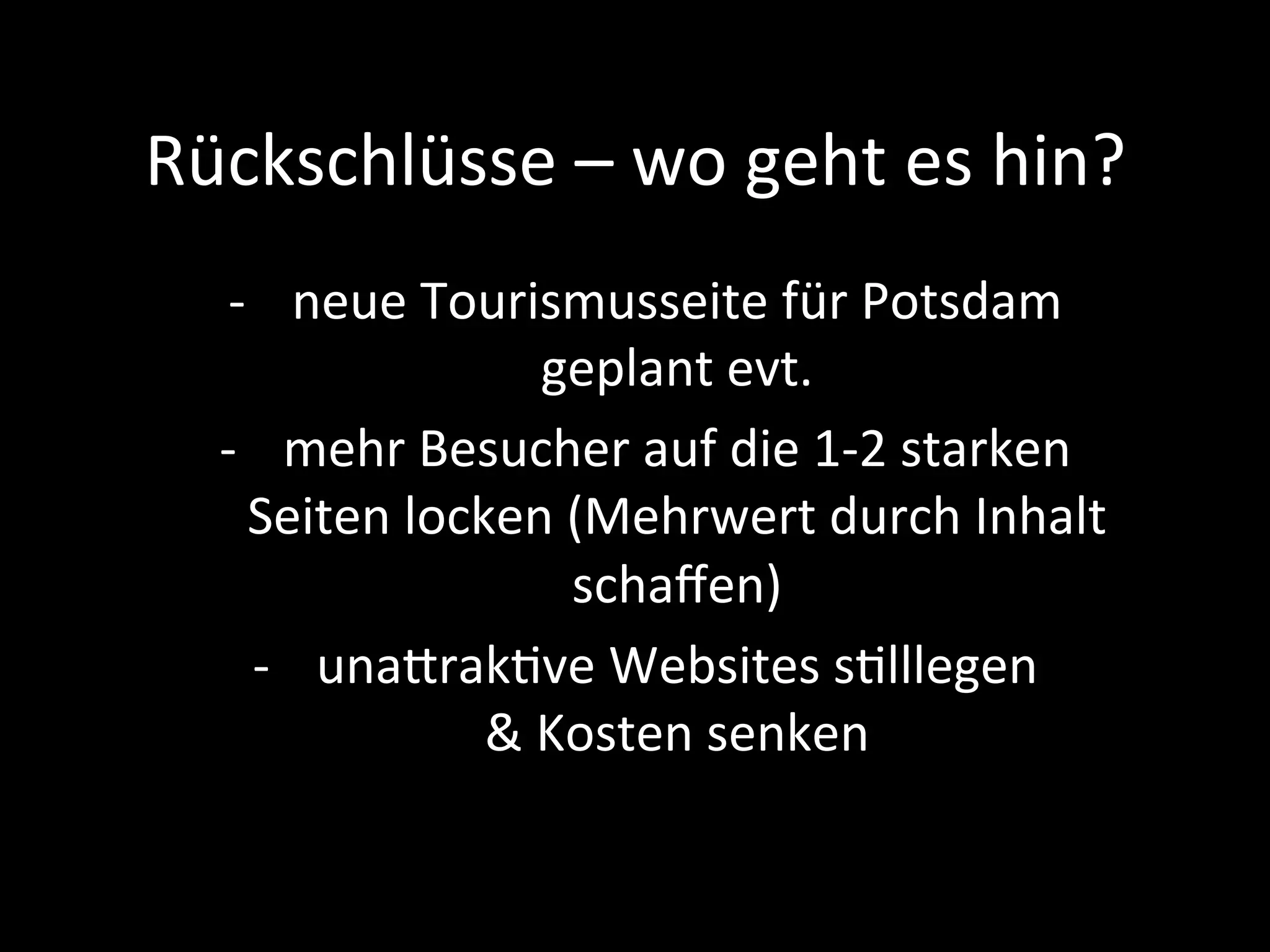 Rückschlüsse	–	wo	geht	es	hin?	
-  neue	Tourismusseite	für	Potsdam	
geplant	evt.	
-  mehr	Besucher	auf	die	1-2	starken	
Seiten	locken	(Mehrwert	durch	Inhalt	
schaﬀen)	
-  unaprakPve	Websites	sPlllegen	
&	Kosten	senken	
 