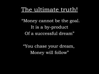 The ultimate truth! “ Money cannot be the goal.  It is a by-product Of a successful dream” “ You chase your dream,  Money will follow” 