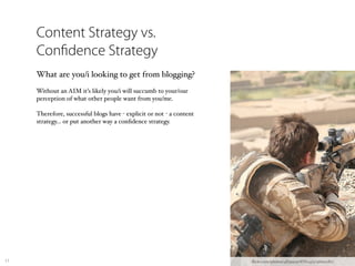 Content Strategy vs.
     Con dence Strategy
     What are you/i looking to get from blogging?
     Without an AIM it’s likely you/i will succumb to your/our
     perception of what other people want from you/me.

     Therefore, successful blogs have - explicit or not - a content
     strategy… or put another way a conﬁdence strategy.




17                                                                    ﬂickr.com/photos/48399297@N04/5036691180/
 