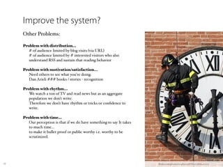 Improve the system?
     Other Problems:

     Problem with distribution…
     
 # of audience limited by blog visits (via URL)
     
 # of audience limited by # interested visitors who also
        understand RSS and sustain that reading behavior

     Problem with motivation/satisfaction...
     
 Need others to see what you're doing.
     
 Dan Arieli ### books / stories - recognition
     
     Problem with rhythm...
     
 We watch a ton of TV and read news but as an aggregate
        population we don't write.
     
 Therefore we don't have rhythm or tricks or conﬁdence to
        write.

     Problem with time…
     
 Our perception is that if we do have something to say It takes
        to much time…
     
 to make it bullet proof or public worthy i.e. worthy to be
        scrutinized.




19                                                                      ﬂickr.com/photos/52485003@N00/281640001/
 