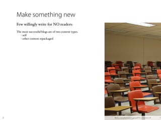Make something new
     Few willingly write for NO readers:
     The most successful blogs are of two content types.
        - self
        - other content repackaged




22                                                         ﬂickr.com/photos/90046593@N00/292761778/
 