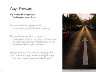 Ways Forward
     We read and have opinions.
      Find ways to share them


     We care what other people think
      Have a content and conﬁdence strategy


     We care that our work is recognized.
      Find ways to get others to share with you what
      they are thinking when reading your content.
      Find successful analytics software.


     Structure ways to now they are engaging with
     your content in a way that is meaningful to you.
        Get those metrics automatically delivered.




23                                                      ﬂickr.com/photos/34974864@N00/389537711/
 