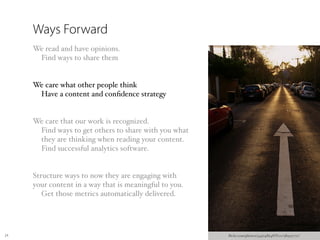 Ways Forward
     We read and have opinions.
      Find ways to share them


     We care what other people think
      Have a content and conﬁdence strategy


     We care that our work is recognized.
      Find ways to get others to share with you what
      they are thinking when reading your content.
      Find successful analytics software.


     Structure ways to now they are engaging with
     your content in a way that is meaningful to you.
        Get those metrics automatically delivered.




24                                                      ﬂickr.com/photos/34974864@N00/389537711/
 