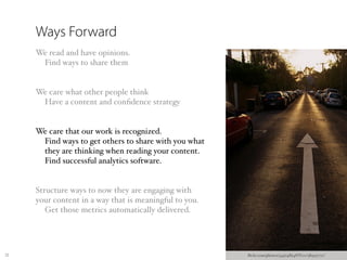Ways Forward
     We read and have opinions.
      Find ways to share them


     We care what other people think
      Have a content and conﬁdence strategy


     We care that our work is recognized.
      Find ways to get others to share with you what
      they are thinking when reading your content.
      Find successful analytics software.


     Structure ways to now they are engaging with
     your content in a way that is meaningful to you.
        Get those metrics automatically delivered.




25                                                      ﬂickr.com/photos/34974864@N00/389537711/
 