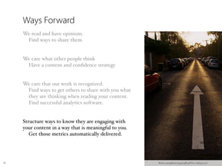 Ways Forward
     We read and have opinions.
      Find ways to share them


     We care what other people think
      Have a content and conﬁdence strategy


     We care that our work is recognized.
      Find ways to get others to share with you what
      they are thinking when reading your content.
      Find successful analytics software.


     Structure ways to know they are engaging with
     your content in a way that is meaningful to you.
        Get those metrics automatically delivered.




26                                                      ﬂickr.com/photos/34974864@N00/389537711/
 