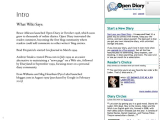 Intro
    What Wiki Says:

    Bruce Ableson launched Open Diary in October 1998, which soon
    grew to thousands of online diaries. Open Diary innovated the
    reader comment, becoming the ﬁrst blog community where
    readers could add comments to other writers' blog entries.

    Brad Fitzpatrick started LiveJournal in March 1999.

    Andrew Smales created Pitas.com in July 1999 as an easier
    alternative to maintaining a "news page" on a Web site, followed
    by Diaryland in September 1999, focusing more on a personal
    diary community.

    Evan Williams and Meg Hourihan (Pyra Labs) launched
    blogger.com in August 1999 (purchased by Google in February
    2003)




5
 