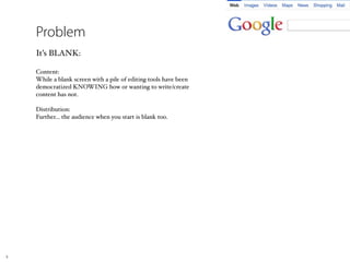 Problem
    It’s BLANK:

    Content:
    While a blank screen with a pile of editing tools have been
    democratized KNOWING how or wanting to write/create
    content has not.

    Distribution:
    Further... the audience when you start is blank too.




8
 