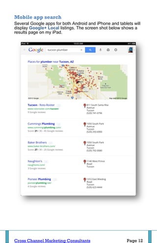 Mobile app search
Several Google apps for both Android and iPhone and tablets will
display Google+ Local listings. The screen shot below shows a
results page on my iPad.




Cross Channel Marketing Consultants                      Page 12
 