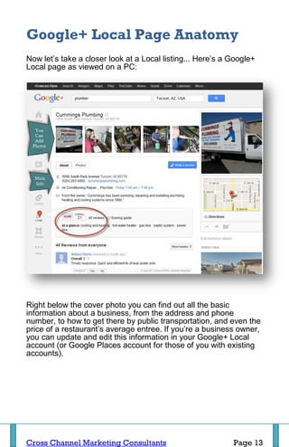 Google+ Local Page Anatomy
Now let’s take a closer look at a Local listing... Here’s a Google+
Local page as viewed on a PC:




Right below the cover photo you can find out all the basic
information about a business, from the address and phone
number, to how to get there by public transportation, and even the
price of a restaurant’s average entree. If you’re a business owner,
you can update and edit this information in your Google+ Local
account (or Google Places account for those of you with existing
accounts).




Cross Channel Marketing Consultants                         Page 13
 