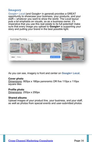 Imagery
Google+ Local (and Google+ in general) provides a GREAT
opportunity to showcase your business, your products, and your
staff— whatever you want to show the world. The Local layout
puts a lot emphasis on visuals, so as a business owner, it’s
imperative that you use this real estate to its full potential! make
sure that every image you upload to Google+ is supporting your
story and putting your brand in the best possible light.




As you can see, imagery is front and center on Google+ Local.

Cover photo
Dimensions: 900px x 180px panoramic OR five 110px x 110px
square tiles

Profile photo
Dimensions: 250px x 250px

Shared albums
Upload images of your product line, your business, and your staff,
as well as photos from special events and user-submitted photos




Cross Channel Marketing Consultants                          Page 14
 