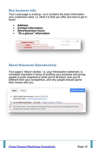 Key business info
Your Local page is a listing—so it contains the basic information
your customers need, i.e. what it is that you offer and how to get in
touch.

      Address
      Contact information
      Store/business hours
      “At a glance” information




About Statement (Introduction)

Your page’s ‘About’ section, i.e. your Introduction statement, is
incredibly important in terms of profiling your business and giving
people a quick snapshot of what you’re all about, how you’re
different from your competitors, and why people should spend
their money with you.




Cross Channel Marketing Consultants                         Page 15
 