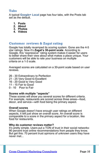 Tabs
A typical Google+ Local page has four tabs, with the Posts tab
set as the default.

   1.   Posts
   2.   About
   3.   Photos
   4.   Videos



Customer reviews & Zagat rating
Google has totally revamped its scoring system. Gone are the 4-5
star ratings. Now it’s Zagat’s 30-point scale. According to
Google, this “expressive” rating system makes it easier for users
to better share their view about what makes a place unique. Your
customers will be able to rate your business on multiple
criteria on a 1-3 scale.

Averaged scores are calculated on a 30-point scale based on user
reviews.

26 - 30 Extraordinary to Perfection
21 - 25 Very Good to Excellent
16 - 20 Good to Very Good
11 - 15 Fair to Good
0 - 10 Poor to Fair

Scores with multiple “aspects”
These scores will show you several scores for different criteria.
For example, restaurants are scored across three areas—food,
decor, and service—with food being the primary aspect.

Overall scores
When Google doesn’t have enough user ratings on different
aspects, it will just show an overall score. An overall score is
comparable to a score in the primary aspect for a location, like
food for restaurants.

Why do customer reviews matter?
It’s pretty simple. Users put a TON of trust in their social networks:
90 percent trust online recommendations from people they know.
But get this: 70 percent trust opinions of unknown users they have
never met...




Cross Channel Marketing Consultants                          Page 16
 