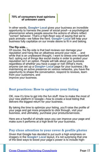 70% of consumers trust opinions
         of unknown users

In other words, Google+ Local gives your business an incredible
opportunity to harness the power of social proof—a psychological
phenomenon where people assume the actions of others reflect
“correct” behavior. That’s a high-flown way of saying that we’re
pack animals—we follow the herd. Google+ Local will help your
business fully capitalize on our innate desire to fit in and belong.

The flip side…
Of course, the flip side is that bad reviews can damage your
reputation and hang like an albatross around your neck … and
while that is an unpleasant thought, I want to stress one important
fact: opting out of things like social media in order to protect your
reputation isn’t an option. People will talk about your business
regardless of whether you have a page or not! (What’s more,
anyone can set up a Google+ Local page for your business.) By
maintaining an active presence on various networks, you have the
opportunity to shape the conversation, respond to reviews, learn
from your customers, and
improve your business.



Best practices: How to optimize your listing

OK, now it’s time to get into the fun stuff: How to make the most of
your new platform in Google—how to create a local listing that
delivers the biggest return for your business.

By taking the time to optimize your listing, you’ll raise the profile of
your page and get more prospects to click through, visit your
business, and ultimately, purchase your products/services.

Here are a handful of simple ways you can improve your page and
make sure it performs at a high level for your business.


Pay close attention to your cover & profile photos
Given that Google has decided to put such a high emphasis on
imagery in the Google+ Local layout, it’s not surprising that one
of the best ways to boost your page’s power is to include high-


Cross Channel Marketing Consultants                            Page 17
 