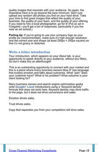 quality images that resonate with your audience. So again, the
imperative here is to go beyond the bare minimum. Don’t just
upload any random old photos you find on your hard drive. Take
your time to find great images that reflect the quality of your
business, the quality of your team, and the quality of your offering.
If you need to hire a local photographer, go for it! (Put an ad in
Craigslist—you’ll get a ton of responses, particularly if you live
near an art school.)

Parting tip: If you’re going to use your company logo as your
profile pic (recommended), make sure it’s high enough resolution
and the correct size and shape (at least 250px × 250px square) so
that it’s not grainy or distorted.


Write a killer introduction
Your introduction, which appears on your About tab, is your
opportunity to speak directly to your audience, without any filters.
So don’t make this an afterthought!

This is an outstanding opportunity to connect with your market and
this is a place where many business owners blow it! Use language
that evokes emotion and talks about outcomes. What “pain” does
your customer have? What is his problem? What outcome is your
client looking for?

Many business owners and search engine optimization geeks
write Google+ Local introductions using a “keyword density”
formula that does not work here. Keyword density may drive traffic
to the page, but it does not drive conversions and sales.

Emotion drives sales.

Trust drives sales.

Copy that separates you from your competitors will drive sales.




Cross Channel Marketing Consultants                          Page 18
 