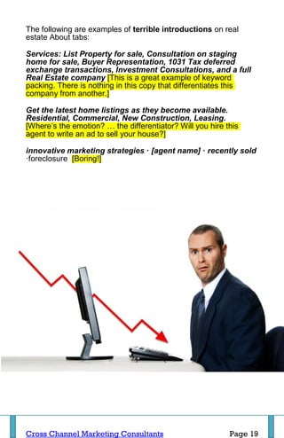 The following are examples of terrible introductions on real
estate About tabs:

Services: List Property for sale, Consultation on staging
home for sale, Buyer Representation, 1031 Tax deferred
exchange transactions, Investment Consultations, and a full
Real Estate company [This is a great example of keyword
packing. There is nothing in this copy that differentiates this
company from another.]

Get the latest home listings as they become available.
Residential, Commercial, New Construction, Leasing.
[Where’s the emotion? … the differentiator? Will you hire this
agent to write an ad to sell your house?]

innovative marketing strategies · [agent name] · recently sold
·foreclosure [Boring!]




Cross Channel Marketing Consultants                        Page 19
 
