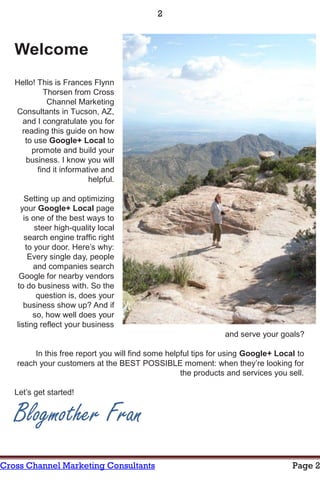 2



   Welcome
   Hello! This is Frances Flynn
            Thorsen from Cross
             Channel Marketing
   Consultants in Tucson, AZ,
    and I congratulate you for
    reading this guide on how
     to use Google+ Local to
        promote and build your
     business. I know you will
          find it informative and
                          helpful.

      Setting up and optimizing
     your Google+ Local page
      is one of the best ways to
          steer high-quality local
      search engine traffic right
       to your door. Here’s why:
        Every single day, people
          and companies search
    Google for nearby vendors
   to do business with. So the
           question is, does your
      business show up? And if
         so, how well does your
   listing reflect your business
                                                               and serve your goals?

        In this free report you will find some helpful tips for using Google+ Local to
   reach your customers at the BEST POSSIBLE moment: when they’re looking for
                                                   the products and services you sell.

   Let’s get started!


   Blogmother Fran
Cross Channel Marketing Consultants                                               Page 2
 