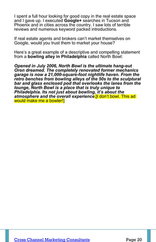 I spent a full hour looking for good copy in the real estate space
and I gave up. I executed Google+ searches in Tucson and
Phoenix and in cities across the country. I saw lots of terrible
reviews and numerous keyword packed introductions.

If real estate agents and brokers can’t market themselves on
Google, would you trust them to market your house?

Here’s a great example of a descriptive and compelling statement
from a bowling alley in Philadelphia called North Bowl:

Opened in July 2006, North Bowl is the ultimate hang-out
Oron dreamed. The completely renovated former mechanics
garage is now a 21,000-square-foot nightlife haven. From the
retro benches from bowling alleys of the 50s to the sculptural
bar and glass enclosed pod that overlooks the lanes from the
lounge, North Bowl is a place that is truly unique to
Philadelphia. Its not just about bowling, it’s about the
atmosphere and the overall experience.[I don’t bowl. This ad
would make me a bowler!]




Cross Channel Marketing Consultants                         Page 20
 