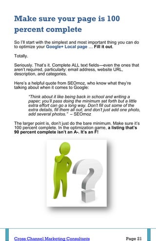 Make sure your page is 100
percent complete
So I’ll start with the simplest and most important thing you can do
to optimize your Google+ Local page … Fill it out.

Totally.

Seriously. That’s it. Complete ALL text fields—even the ones that
aren’t required, particularly: email address, website URL,
description, and categories.

Here’s a helpful quote from SEOmoz, who know what they’re
talking about when it comes to Google:

           “Think about it like being back in school and writing a
           paper; you’ll pass doing the minimum set forth but a little
           extra effort can go a long way. Don’t fill out some of the
           extra details, fill them all out; and don’t just add one photo,
           add several photos.” – SEOmoz

The larger point is, don’t just do the bare minimum. Make sure it’s
100 percent complete. In the optimization game, a listing that’s
90 percent complete isn’t an A-. It’s an F!




Cross Channel Marketing Consultants                               Page 21
 