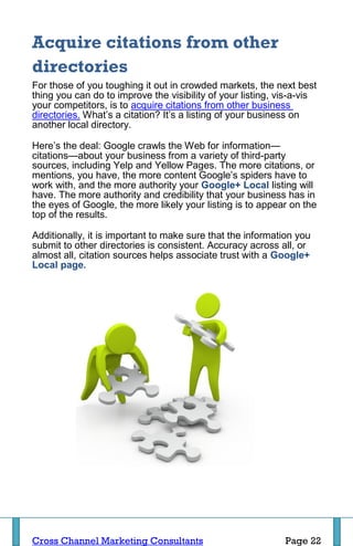 Acquire citations from other
directories
For those of you toughing it out in crowded markets, the next best
thing you can do to improve the visibility of your listing, vis-a-vis
your competitors, is to acquire citations from other business
directories. What’s a citation? It’s a listing of your business on
another local directory.

Here’s the deal: Google crawls the Web for information—
citations—about your business from a variety of third-party
sources, including Yelp and Yellow Pages. The more citations, or
mentions, you have, the more content Google’s spiders have to
work with, and the more authority your Google+ Local listing will
have. The more authority and credibility that your business has in
the eyes of Google, the more likely your listing is to appear on the
top of the results.

Additionally, it is important to make sure that the information you
submit to other directories is consistent. Accuracy across all, or
almost all, citation sources helps associate trust with a Google+
Local page.




Cross Channel Marketing Consultants                          Page 22
 