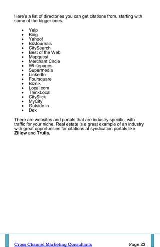 Here’s a list of directories you can get citations from, starting with
some of the bigger ones.

      Yelp
      Bing
      Yahoo!
      BizJournals
      CitySearch
      Best of the Web
      Mapquest
      Merchant Circle
      Whitepages
      Supermedia
      LinkedIn
      Foursquare
      Biznik
      Local.com
      ThinkLocal
      CitySlick
      MyCity
      Outside.in
      Dex

There are websites and portals that are industry specific, with
traffic for your niche. Real estate is a great example of an industry
with great opportunities for citations at syndication portals like
Zillow and Trulia.




Cross Channel Marketing Consultants                           Page 23
 
