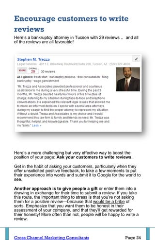 Encourage customers to write
reviews
Here’s a bankruptcy attorney in Tucson with 29 reviews .. and all
of the reviews are all favorable!




Here’s a more challenging but very effective way to boost the
position of your page: Ask your customers to write reviews.

Get in the habit of asking your customers, particularly when they
offer unsolicited positive feedback, to take a few moments to put
their experience into words and submit it to Google for the world to
see.

Another approach is to give people a gift or enter them into a
drawing in exchange for their time to submit a review. If you take
this route, the important thing to stress is that you’re not asking
them for a positive review—because that would be a bribe of
sorts. Emphasize that you want them to be honest in their
assessment of your company, and that they’ll get rewarded for
their honesty! More often than not, people will be happy to write a
review.



Cross Channel Marketing Consultants                        Page 24
 