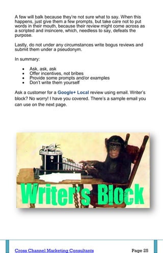 A few will balk because they’re not sure what to say. When this
happens, just give them a few prompts, but take care not to put
words in their mouth, because their review might come across as
a scripted and insincere, which, needless to say, defeats the
purpose.

Lastly, do not under any circumstances write bogus reviews and
submit them under a pseudonym.

In summary:

      Ask, ask, ask
      Offer incentives, not bribes
      Provide some prompts and/or examples
      Don’t write them yourself

Ask a customer for a Google+ Local review using email. Writer’s
block? No worry! I have you covered. There’s a sample email you
can use on the next page.




Cross Channel Marketing Consultants                     Page 25
 
