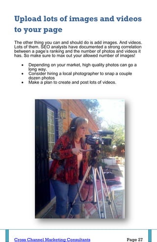 Upload lots of images and videos
to your page
The other thing you can and should do is add images. And videos.
Lots of them. SEO analysts have documented a strong correlation
between a page’s ranking and the number of photos and videos it
has. So make sure to max out your allowed number of images!

      Depending on your market, high quality photos can go a
       long way.
      Consider hiring a local photographer to snap a couple
       dozen photos
      Make a plan to create and post lots of videos.




Cross Channel Marketing Consultants                     Page 27
 