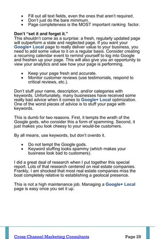    Fill out all text fields, even the ones that aren’t required.
      Don’t just do the bare minimum.
      Page completeness is the MOST important ranking factor.

Don’t “set it and forget it.”
This shouldn’t come as a surprise: a fresh, regularly updated page
will outperform a stale and neglected page. If you want your
Google+ Local page to really deliver value to your business, you
need to add some value to it on a regular basis. Consider creating
a recurring calendar event to remind yourself to log into Google
and freshen up your page. This will also give you an opportunity to
view your analytics and see how your page is performing.

      Keep your page fresh and accurate.
      Monitor customer reviews (use testimonials, respond to
       critical reviews, etc.).

Don’t stuff your name, description, and/or categories with
keywords. Unfortunately, many businesses have received some
really bad advice when it comes to Google+ Local optimization.
One of the worst pieces of advice is to stuff your page with
keywords.

This is dumb for two reasons. First, it tempts the wrath of the
Google gods, who consider this a form of spamming. Second, it
just makes you look cheesy to your would-be customers.

By all means, use keywords, but don’t overdo it.

      Do not tempt the Google gods.
      Keyword stuffing looks spammy (which makes your
       business look bad to customers).

I did a great deal of research when I put together this special
report. Lots of that research centered on real estate companies.
Frankly, I am shocked that most real estate companies miss the
boat completely relative to establishing a geolocal presence.

This is not a high maintenance job. Managing a Google+ Local
page is easy once you set it up.




Cross Channel Marketing Consultants                        Page 29
 