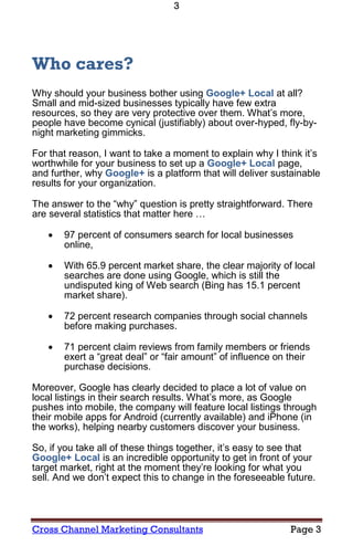 3




Who cares?
Why should your business bother using Google+ Local at all?
Small and mid-sized businesses typically have few extra
resources, so they are very protective over them. What’s more,
people have become cynical (justifiably) about over-hyped, fly-by-
night marketing gimmicks.

For that reason, I want to take a moment to explain why I think it’s
worthwhile for your business to set up a Google+ Local page,
and further, why Google+ is a platform that will deliver sustainable
results for your organization.

The answer to the “why” question is pretty straightforward. There
are several statistics that matter here …

      97 percent of consumers search for local businesses
       online,

      With 65.9 percent market share, the clear majority of local
       searches are done using Google, which is still the
       undisputed king of Web search (Bing has 15.1 percent
       market share).

      72 percent research companies through social channels
       before making purchases.

      71 percent claim reviews from family members or friends
       exert a “great deal” or “fair amount” of influence on their
       purchase decisions.

Moreover, Google has clearly decided to place a lot of value on
local listings in their search results. What’s more, as Google
pushes into mobile, the company will feature local listings through
their mobile apps for Android (currently available) and iPhone (in
the works), helping nearby customers discover your business.

So, if you take all of these things together, it’s easy to see that
Google+ Local is an incredible opportunity to get in front of your
target market, right at the moment they’re looking for what you
sell. And we don’t expect this to change in the foreseeable future.




Cross Channel Marketing Consultants                          Page 3
 