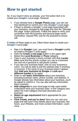 How to get started
So, if you haven’t done so already, your first action item is to
create your Google+ Local page. However:

      If you already have a Google Places page, you can use
       that dashboard to control your new Google+ Local page.
      If there is already a Google+ Local page associated with
       your business, navigate to that page and click the “Manage
       this page” button (pictured). Follow the steps to verify your
       connection with the business and become page owner.
       Verification: request PIN, wait for the postcard or phone
       call.

If neither of these apply to you, follow these steps to create your
Google+ Local page:

      Sign in to Google+ (yes, you must have a Google+ profile
       to create a Google+ Local page)
      Click the Create a new page button in the upper right.
      Select the Local Business or Place category.
      Type in your business’s phone number and click Locate.
       Make sure that the phone number you use is a business
       line and not a personal or cell phone number.
      If you see your business listed, click on your business’s
       name. You will be able to edit the address later if anything
       is incorrect. If the name of your business doesn’t appear,
       click Add your business to Google or Look up a
       different number to try again.
      Enter or edit basic information about your business,
       including business name, phone number, and address. If
       Google already has information about your business, you’ll
       be asked to confirm it. You can also edit any information
       that’s incorrect.
      Add categories to your local page to help users better
       understand what your business does. In the Category box,
       select the main category that best describes your
       business.
      Select an age requirement that’s appropriate for your
       business.
      Click Create, and you’re done! Now you can visit your
       page and add even more details about your business, like
       hours, your Website, and more contact information. Learn
       more.




Cross Channel Marketing Consultants                          Page 30
 