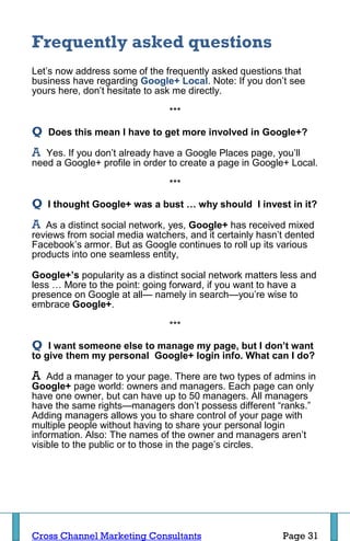 Frequently asked questions
Let’s now address some of the frequently asked questions that
business have regarding Google+ Local. Note: If you don’t see
yours here, don’t hesitate to ask me directly.

                                ***

Q   Does this mean I have to get more involved in Google+?

A  Yes. If you don’t already have a Google Places page, you’ll
need a Google+ profile in order to create a page in Google+ Local.

                                ***

Q   I thought Google+ was a bust … why should I invest in it?

A  As a distinct social network, yes, Google+ has received mixed
reviews from social media watchers, and it certainly hasn’t dented
Facebook’s armor. But as Google continues to roll up its various
products into one seamless entity,

Google+’s popularity as a distinct social network matters less and
less … More to the point: going forward, if you want to have a
presence on Google at all— namely in search—you’re wise to
embrace Google+.

                                ***

Q   I want someone else to manage my page, but I don’t want
to give them my personal Google+ login info. What can I do?

A   Add a manager to your page. There are two types of admins in
Google+ page world: owners and managers. Each page can only
have one owner, but can have up to 50 managers. All managers
have the same rights—managers don’t possess different “ranks.”
Adding managers allows you to share control of your page with
multiple people without having to share your personal login
information. Also: The names of the owner and managers aren’t
visible to the public or to those in the page’s circles.




Cross Channel Marketing Consultants                       Page 31
 