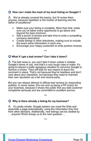Q   How can I make the most of my local listing on Google+?

A    We’ve already covered the basics, but I’ll review them
anyway, because repetition is the mother of learning and the
father of excellence!

       Make sure your listing is complete. More than that, make
        sure you’ve taken every opportunity to go above and
        beyond the bare minimum.
       Add a bunch of photos and take time to write a compelling
        company description.
       Create listings in other directories, making sure to include
        the exact same information in each one.
       Encourage your happy customers to write positive reviews.

                                 ***

Q What if I get a bad review? Can I take it down?
A  The bad news is, you can’t take it down unless it violates
Google’s terms of use, and that’s a very tough case to make. It’s
going to require a really egregious situation to convince Google to
remove a review. They will look for any reason to leave the
comment in place. That’s not because they’re heartless and don’t
care about your reputation, but because they need to maintain
their own reputation as a fair and neutral party.

But you can always attempt to diffuse bad reviews by responding
publicly. In some cases, this can end up being a PR victory for
your business, because it shows the public that you take customer
complaints seriously and are committed to excellent service.

                                 ***

Q   Why is there already a listing for my business?

A   It’s pretty simple: Google spiders can crawl the Web and
assemble a page automatically, using the information they find
from other domains. Additionally, new listings can be created by
… anyone! Which brings us to the next question …

                                 ***




Cross Channel Marketing Consultants                        Page 32
 