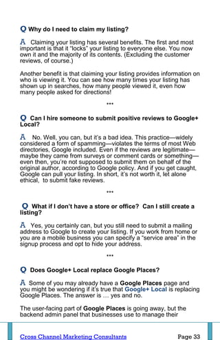 Q Why do I need to claim my listing?
A   Claiming your listing has several benefits. The first and most
important is that it “locks” your listing to everyone else. You now
own it and the majority of its contents. (Excluding the customer
reviews, of course.)

Another benefit is that claiming your listing provides information on
who is viewing it. You can see how many times your listing has
shown up in searches, how many people viewed it, even how
many people asked for directions!

                                 ***

Q  Can I hire someone to submit positive reviews to Google+
Local?

A    No. Well, you can, but it’s a bad idea. This practice—widely
considered a form of spamming—violates the terms of most Web
directories, Google included. Even if the reviews are legitimate—
maybe they came from surveys or comment cards or something—
even then, you’re not supposed to submit them on behalf of the
original author, according to Google policy. And if you get caught,
Google can pull your listing. In short, it’s not worth it, let alone
ethical, to submit fake reviews.

                                 ***

 Q What if I don’t have a store or office? Can I still create a
listing?

A   Yes, you certainly can, but you still need to submit a mailing
address to Google to create your listing. If you work from home or
you are a mobile business you can specify a “service area” in the
signup process and opt to hide your address.

                                 ***

Q   Does Google+ Local replace Google Places?

A  Some of you may already have a Google Places page and
you might be wondering if it’s true that Google+ Local is replacing
Google Places. The answer is … yes and no.

The user-facing part of Google Places is going away, but the
backend admin panel that businesses use to manage their


Cross Channel Marketing Consultants                         Page 33
 