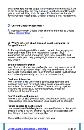 existing Google Places pages is staying (for the time being); it will
be the dashboard for the new Google+ Local pages until Google
gets around to folding it into Google+. For businesses that don’t
have a Google Places page, Google+ Local is a total replacement.

                                 ***

Q   Current Google Places user?

A  Get updates from Google when changes are made to Google
Places: Register Here

                                 ***

Q What’s different about Google+ Local (compared to
Google Places)?

A   Perhaps the biggest difference is cosmetic. Imagery plays a
much bigger role in the new local pages. Google: “[By]
streamlining the layout and putting more focus on photos and
reviews, we hope to help you highlight what makes your business
truly unique.”

Social search integration
Now, if your customers are on Google+ and they search for local
businesses using Search, Maps, they may see reviews of your
businesses from people they know from their circles (such reviews
are displayed prominently next to your business name).

Customer interaction
With Google+ Local, merchants can develop followers and
message them, and have the kinds of social interactions now
available on Facebook and Twitter. They can also group their
followers into circles (e.g. current customers, prospects,
customers of the month, etc.).

Search engine optimization
There’s a ton of SEO potential here. Most notably, unlike Google
Places pages, these new Google+ Local pages will be indexed.

Higher barriers to post reviews
Users need a verified Google+ account (verified with a phone call
or text) to write a review, and that review will be associated with
their Google+ identity and made public.

There will be challenges, but we can help you!



Cross Channel Marketing Consultants                         Page 34
 