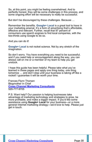 So, at this point, you might be feeling overwhelmed. And to
perfectly honest, they will be some challenges in this process, and
some ongoing effort will be necessary to really be successful.

But don’t be discouraged by these challenges. Because …

Remember the benefits. Google+ Local is a great tool to have in
your marketing arsenal. It’s a form of advertising that’s affordable,
effective and relevant. Further, recall that 97 percent of
consumers use search engines to find local companies, with the
two-thirds using Google to do so.

And you can do it!

Google+ Local is not rocket science. Not by any stretch of the
imagination.

So don’t worry. You have everything you need to be successful,
and if you need help or encouragement along the way, you can
always call on me or a member of my team to help you get
unstuck.

I hope this guide has been helpful. Please take what you’ve
learned in these pages and apply one thing today, one thing
tomorrow … and don’t stop until your business is taking off like a
rocket! I guarantee it will be worth your time.

Frances Flynn Thorsen
Blogmother In Chief
Cross Channel Marketing Consultants
520-777-9705

P.S. Want help? Our passion is helping businesses take
advantage of marketing technology and strategies to grow, be
more profitable, and make a bigger impact. If you’d like some
assistance using Google+ Local for your business—or a more
general Internet marketing strategy—we’d love to help. Please just
get in touch.




Cross Channel Marketing Consultants                          Page 35
 