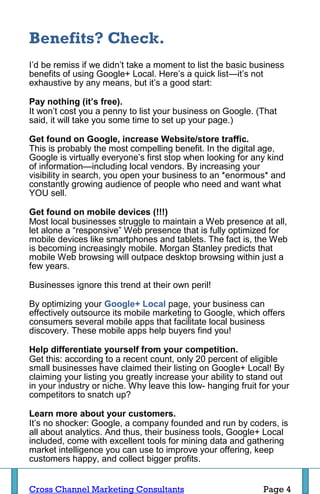 Benefits? Check.
I’d be remiss if we didn’t take a moment to list the basic business
benefits of using Google+ Local. Here’s a quick list—it’s not
exhaustive by any means, but it’s a good start:

Pay nothing (it’s free).
It won’t cost you a penny to list your business on Google. (That
said, it will take you some time to set up your page.)

Get found on Google, increase Website/store traffic.
This is probably the most compelling benefit. In the digital age,
Google is virtually everyone’s first stop when looking for any kind
of information—including local vendors. By increasing your
visibility in search, you open your business to an *enormous* and
constantly growing audience of people who need and want what
YOU sell.

Get found on mobile devices (!!!)
Most local businesses struggle to maintain a Web presence at all,
let alone a “responsive” Web presence that is fully optimized for
mobile devices like smartphones and tablets. The fact is, the Web
is becoming increasingly mobile. Morgan Stanley predicts that
mobile Web browsing will outpace desktop browsing within just a
few years.

Businesses ignore this trend at their own peril!

By optimizing your Google+ Local page, your business can
effectively outsource its mobile marketing to Google, which offers
consumers several mobile apps that facilitate local business
discovery. These mobile apps help buyers find you!

Help differentiate yourself from your competition.
Get this: according to a recent count, only 20 percent of eligible
small businesses have claimed their listing on Google+ Local! By
claiming your listing you greatly increase your ability to stand out
in your industry or niche. Why leave this low- hanging fruit for your
competitors to snatch up?

Learn more about your customers.
It’s no shocker: Google, a company founded and run by coders, is
all about analytics. And thus, their business tools, Google+ Local
included, come with excellent tools for mining data and gathering
market intelligence you can use to improve your offering, keep
customers happy, and collect bigger profits.


Cross Channel Marketing Consultants                           Page 4
 