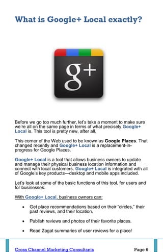 What is Google+ Local exactly?




Before we go too much further, let’s take a moment to make sure
we’re all on the same page in terms of what precisely Google+
Local is. This tool is pretty new, after all.

This corner of the Web used to be known as Google Places. That
changed recently and Google+ Local is a replacement-in-
progress for Google Places.

Google+ Local is a tool that allows business owners to update
and manage their physical business location information and
connect with local customers. Google+ Local is integrated with all
of Google’s key products—desktop and mobile apps included.

Let’s look at some of the basic functions of this tool, for users and
for businesses.

With Google+ Local, business owners can:

      Get place recommendations based on their “circles,” their
       past reviews, and their location.

      Publish reviews and photos of their favorite places.

      Read Zagat summaries of user reviews for a place/



Cross Channel Marketing Consultants                           Page 6
 