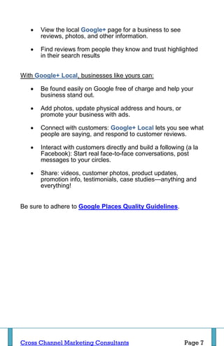    View the local Google+ page for a business to see
       reviews, photos, and other information.

      Find reviews from people they know and trust highlighted
       in their search results


With Google+ Local, businesses like yours can:

      Be found easily on Google free of charge and help your
       business stand out.

      Add photos, update physical address and hours, or
       promote your business with ads.

      Connect with customers: Google+ Local lets you see what
       people are saying, and respond to customer reviews.

      Interact with customers directly and build a following (a la
       Facebook): Start real face-to-face conversations, post
       messages to your circles.

      Share: videos, customer photos, product updates,
       promotion info, testimonials, case studies—anything and
       everything!


Be sure to adhere to Google Places Quality Guidelines.




Cross Channel Marketing Consultants                          Page 7
 