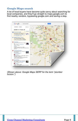 Google Maps search
A lot of local buyers have become quite savvy about searching for
local companies, and they’ll go straight to maps.google.com to
find nearby vendors, bypassing google.com and saving a step.




(Shown above: Google Maps SERP for the term “plumber
tucson.”)




Cross Channel Marketing Consultants                       Page 9
 