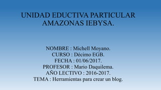 UNIDAD EDUCTIVA PARTICULAR
AMAZONAS IEBYSA.
NOMBRE : Michell Moyano.
CURSO : Décimo EGB.
FECHA : 01/06/2017.
PROFESOR : Mario Daquilema.
AÑO LECTIVO : 2016-2017.
TEMA : Herramientas para crear un blog.
 