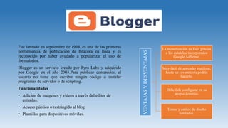 Fue lanzado en septiembre de 1998, es una de las primeras
herramientas de publicación de bitácora en línea y es
reconocido por haber ayudado a popularizar el uso de
formularios.
Blogger es un servicio creado por Pyra Labs y adquirido
por Google en el año 2003.Para publicar contenidos, el
usuario no tiene que escribir ningún código o instalar
programas de servidor o de scripting.
Funcionalidades
• Adición de imágenes y videos a través del editor de
entradas.
• Acceso público o restringido al blog.
• Plantillas para dispositivos móviles.
VENTAJASYDESVENTAJAS
La monetización es fácil gracias
a los módulos incorporados
Google AdSense.
Muy fácil de aprender a utilizar,
hasta un cavernícola podría
hacerlo.
Difícil de configurar en su
propio dominio.
Temas y estilos de diseño
limitados.
 
