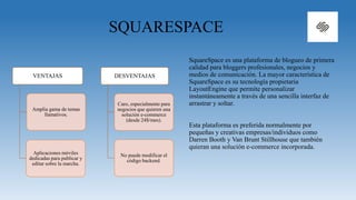 SQUARESPACE
SquareSpace es una plataforma de blogueo de primera
calidad para bloggers profesionales, negocios y
medios de comunicación. La mayor característica de
SquareSpace es su tecnología propietaria
LayoutEngine que permite personalizar
instantáneamente a través de una sencilla interfaz de
arrastrar y soltar.
Esta plataforma es preferida normalmente por
pequeñas y creativas empresas/individuos como
Darren Booth y Van Brunt Stillhouse que también
quieran una solución e-commerce incorporada.
VENTAJAS
Amplia gama de temas
llamativos.
Aplicaciones móviles
dedicadas para publicar y
editar sobre la marcha.
DESVENTAJAS
Caro, especialmente para
negocios que quieren una
solución e-commerce
(desde 24$/mes).
No puede modificar el
código backend.
 