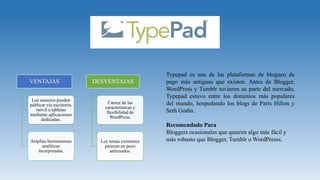 VENTAJAS
Los usuarios pueden
publicar vía escritorio,
móvil o tabletas
mediante aplicaciones
dedicadas.
Amplias herramientas
analíticas
incorporadas.
DESVENTAJAS
Carece de las
características y
flexibilidad de
WordPress.
Los temas existentes
parecen un poco
anticuados.
Typepad es una de las plataformas de blogueo de
pago más antiguas que existen. Antes de Blogger,
WordPress y Tumblr tuvieron su parte del mercado,
Typepad estuvo entre los dominios más populares
del mundo, hospedando los blogs de Paris Hilton y
Seth Godin.
Recomendado Para
Bloggers ocasionales que quieren algo más fácil y
más robusto que Blogger, Tumblr o WordPresss.
 