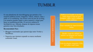 TUMBLR
Es una plataforma de microblogging que permite a los
usuarios publicar textos, imágenes, vídeos, enlaces, citas y
audio en su tumblelog, una forma corta de post de un blog.
Los usuarios pueden seguir a otros usuarios o elegir para
hacer su tumblelog privado. El servicio enfatiza la
facilidad de uso. Además, dispone de algunos temas
gratuitos muy bien diseñados.
Recomendado Para
• Bloggers ocasionales que quieren algo entre Twitter y
WordPress.
• Negocios que intenten expandir su marca mediante
contenido visual.
VENTAJASYDESVENTAJAS
Publicar en Tumblr es tan fácil
como elegir el tipo de post
(imagen, video, texto o enlace) y
pulsar publicar.
Gran variedad de impresionantes
temas.
Diseño visual de calidad no
anima a un blogueo con mucho
texto.
Falta de plugins integrales CDN,
de caché o anti-virus.
 
