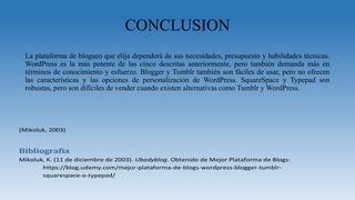 CONCLUSION
La plataforma de blogueo que elija dependerá de sus necesidades, presupuesto y habilidades técnicas.
WordPress es la más potente de las cinco descritas anteriormente, pero también demanda más en
términos de conocimiento y esfuerzo. Blogger y Tumblr también son fáciles de usar, pero no ofrecen
las características y las opciones de personalización de WordPress. SquareSpace y Typepad son
robustas, pero son difíciles de vender cuando existen alternativas como Tumblr y WordPress.
(Mikoluk, 2003)
Bibliografía
Mikoluk, K. (11 de diciembre de 2003). Ubadyblog. Obtenido de Mejor Plataforma de Blogs:
https://blog.udemy.com/mejor-plataforma-de-blogs-wordpress-blogger-tumblr-
squarespace-o-typepad/
 