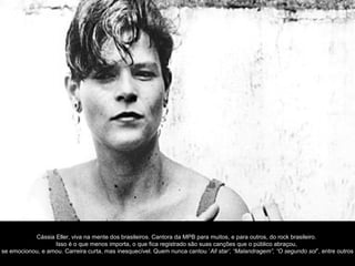 Cássia Eller, viva na mente dos brasileiros. Cantora da MPB para muitos, e para outros, do rock brasileiro.
                  Isso é o que menos importa, o que fica registrado são suas canções que o público abraçou,
se emocionou, e amou. Carreira curta, mas inesquecível. Quem nunca cantou ‘All star’, “Malandragem”, “O segundo sol”, entre outros
 