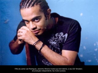 Filho do cantor Jair Rodrigues, Jairzinho Oliveira mostra que tem talento, e seu CD “Simples”,
                        de produção independente, faz muito sucesso.
 